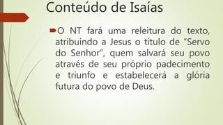 Conteúdo de Isaías
O NT fará uma releitura do texto,
atribuindo a Jesus o título de “Servo
do Senhor”, quem salvará seu povo
através de seu próprio padecimento
e triunfo e estabelecerá a glória
futura do povo de Deus.
 