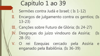 Capítulo 1 ao 39
I. Sermões contra Judá e Israel; ( Is 1-12)
II. Encargos de julgamento contra os gentios; (Is
13-23)
III. Canções sobre Futuro de Glória; (Is 24-27)
IV. Desgraças do juízo vindouro da Assíria; (Is
28-35)
V. O rei Ezequias cercado pela Assíria e
enganado pela Babilônia. (Is 36-39)
 