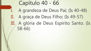 Capítulo 40 - 66
I. A grandeza de Deus Pai; (Is 40-48)
II. A graça de Deus Filho; (Is 49-57)
III. A glória de Deus Espírito Santo. (Is
58-66)
 