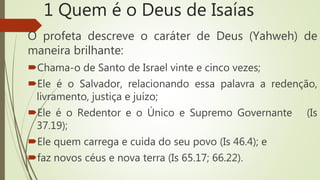 1 Quem é o Deus de Isaías
O profeta descreve o caráter de Deus (Yahweh) de
maneira brilhante:
Chama-o de Santo de Israel vinte e cinco vezes;
Ele é o Salvador, relacionando essa palavra a redenção,
livramento, justiça e juízo;
Ele é o Redentor e o Único e Supremo Governante (Is
37.19);
Ele quem carrega e cuida do seu povo (Is 46.4); e
faz novos céus e nova terra (Is 65.17; 66.22).
 