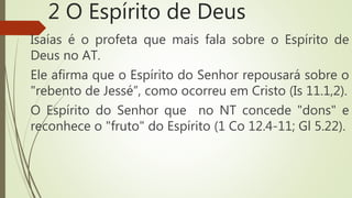 2 O Espírito de Deus
Isaías é o profeta que mais fala sobre o Espírito de
Deus no AT.
Ele afirma que o Espírito do Senhor repousará sobre o
"rebento de Jessé”, como ocorreu em Cristo (Is 11.1,2).
O Espírito do Senhor que no NT concede "dons" e
reconhece o "fruto" do Espírito (1 Co 12.4-11; Gl 5.22).
 