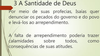 3 A Santidade de Deus
Por meio de suas profecias, Isaías quer
denunciar os pecados do governo e do povo
e levá-los ao arrependimento.
A falta de arrependimento poderia trazer
calamidades sobre todos, como
consequências de suas atitudes.
 