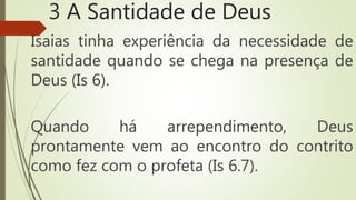 3 A Santidade de Deus
Isaias tinha experiência da necessidade de
santidade quando se chega na presença de
Deus (Is 6).
Quando há arrependimento, Deus
prontamente vem ao encontro do contrito
como fez com o profeta (Is 6.7).
 