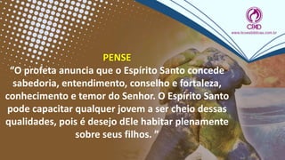 PENSE
“O profeta anuncia que o Espírito Santo concede
sabedoria, entendimento, conselho e fortaleza,
conhecimento e temor do Senhor. O Espírito Santo
pode capacitar qualquer jovem a ser cheio dessas
qualidades, pois é desejo dEle habitar plenamente
sobre seus filhos. ”
 