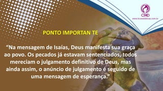 PONTO IMPORTAN TE
“Na mensagem de Isaías, Deus manifesta sua graça
ao povo. Os pecados já estavam sentenciados, todos
mereciam o julgamento definitivo de Deus, mas
ainda assim, o anúncio de julgamento é seguido de
uma mensagem de esperança.”
 