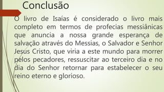 Conclusão
O livro de Isaías é considerado o livro mais
completo em termos de profecias messiânicas
que anuncia a nossa grande esperança de
salvação através do Messias, o Salvador e Senhor
Jesus Cristo, que viria a este mundo para morrer
pelos pecadores, ressuscitar ao terceiro dia e no
dia do Senhor retornar para estabelecer o seu
reino eterno e glorioso.
 