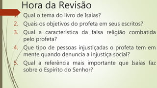 Hora da Revisão
1. Qual o tema do livro de Isaías?
2. Quais os objetivos do profeta em seus escritos?
3. Qual a característica da falsa religião combatida
pelo profeta?
4. Que tipo de pessoas injustiçadas o profeta tem em
mente quando denuncia a injustiça social?
5. Qual a referência mais importante que Isaías faz
sobre o Espírito do Senhor?
 