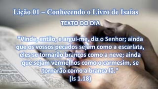 Lição 01 – Conhecendo o Livro de Isaías
TEXTO DO DIA
"Vinde, então, e argui-me, diz o Senhor; ainda
que os vossos pecados sejam como a escarlata,
eles se tornarão brancos como a neve; ainda
que sejam vermelhos como o carmesim, se
tornarão como a branca lã."
(Is 1.18)
 