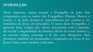 Neste trimestre, vamos estudar o Evangelho de João. Em
comparação com os outros três Evangelhos (Mateus, Marcos e
Lucas), o de João destaca-se especialmente por centrar-se no
ministério de Jesus em Jerusalém. O autor deste Evangelho, o
apóstolo João, redigiu este valioso documento com a intenção
de revelar a singularidade da natureza divina do nosso Senhor e,
ao mesmo tempo, encorajar a fé dos seus discípulos. Que
possamos também ser fortalecidos e inspirados na nossa fé em
Jesus Cristo, nosso Senhor e Salvador.
INTRODUÇÃO
10
 