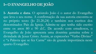 1- Autoria e data. O apóstolo João é o autor do Evangelho
que leva o seu nome. A confirmação da sua autoria encontra-se
no próprio texto (Jo 21.20,24) e também nos escritos dos
denominados Pais da Igreja. Admite-se que tenha sido escrito
entre os anos 80 e 90 d.C. De acordo com estudiosos, o
Evangelho de João apresenta uma doutrina genuína sobre a
divindade de Jesus Cristo. Assim, as expressões “Verbo Divino”
e “a Palavra que se fez Carne” são de grande importância neste
quarto Evangelho.
I– O EVANGELHO DE JOÃO
13
 