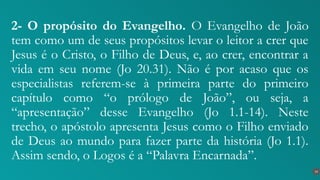 2- O propósito do Evangelho. O Evangelho de João
tem como um de seus propósitos levar o leitor a crer que
Jesus é o Cristo, o Filho de Deus, e, ao crer, encontrar a
vida em seu nome (Jo 20.31). Não é por acaso que os
especialistas referem-se à primeira parte do primeiro
capítulo como “o prólogo de João”, ou seja, a
“apresentação” desse Evangelho (Jo 1.1-14). Neste
trecho, o apóstolo apresenta Jesus como o Filho enviado
de Deus ao mundo para fazer parte da história (Jo 1.1).
Assim sendo, o Logos é a “Palavra Encarnada”.
14
 