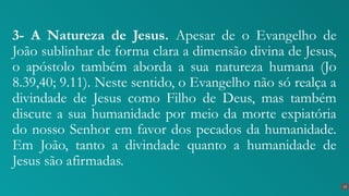 3- A Natureza de Jesus. Apesar de o Evangelho de
João sublinhar de forma clara a dimensão divina de Jesus,
o apóstolo também aborda a sua natureza humana (Jo
8.39,40; 9.11). Neste sentido, o Evangelho não só realça a
divindade de Jesus como Filho de Deus, mas também
discute a sua humanidade por meio da morte expiatória
do nosso Senhor em favor dos pecados da humanidade.
Em João, tanto a divindade quanto a humanidade de
Jesus são afirmadas.
15
 