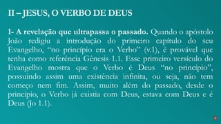 1- A revelação que ultrapassa o passado. Quando o apóstolo
João redigiu a introdução do primeiro capítulo do seu
Evangelho, “no princípio era o Verbo” (v.1), é provável que
tenha como referência Gênesis 1.1. Esse primeiro versículo do
Evangelho mostra que o Verbo é Deus “no princípio”,
possuindo assim uma existência infinita, ou seja, não tem
começo nem fim. Assim, muito além do passado, desde o
princípio, o Verbo já existia com Deus, estava com Deus e é
Deus (Jo 1.1).
II – JESUS, O VERBO DE DEUS
18
 