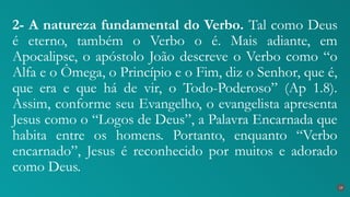 2- A natureza fundamental do Verbo. Tal como Deus
é eterno, também o Verbo o é. Mais adiante, em
Apocalipse, o apóstolo João descreve o Verbo como “o
Alfa e o Ômega, o Princípio e o Fim, diz o Senhor, que é,
que era e que há de vir, o Todo-Poderoso” (Ap 1.8).
Assim, conforme seu Evangelho, o evangelista apresenta
Jesus como o “Logos de Deus”, a Palavra Encarnada que
habita entre os homens. Portanto, enquanto “Verbo
encarnado”, Jesus é reconhecido por muitos e adorado
como Deus.
19
 