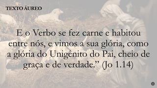 2
E o Verbo se fez carne e habitou
entre nós, e vimos a sua glória, como
a glória do Unigênito do Pai, cheio de
graça e de verdade.” (Jo 1.14)
TEXTO ÁUREO
 