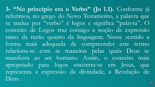 3- “No princípio era o Verbo” (Jo 1.1). Conforme já
referimos, no grego do Novo Testamento, a palavra que
se traduz por “verbo” é logos e significa “palavra”. O
conceito de Logos traz consigo a noção de expressão
tanto da razão quanto da linguagem. Nesse sentido a
forma mais adequada de compreender este termo
relaciona-se com as maneiras pelas quais Deus se
manifesta ao ser humano. Assim, o conceito mais
apropriado para logos encontra-se em Jesus, que
representa a expressão da divindade, a Revelação de
Deus. 20
 