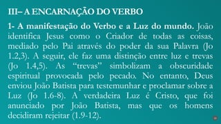 1- A manifestação do Verbo e a Luz do mundo. João
identifica Jesus como o Criador de todas as coisas,
mediado pelo Pai através do poder da sua Palavra (Jo
1.2,3). A seguir, ele faz uma distinção entre luz e trevas
(Jo 1.4,5). As “trevas” simbolizam a obscuridade
espiritual provocada pelo pecado. No entanto, Deus
enviou João Batista para testemunhar e proclamar sobre a
Luz (Jo 1.6-8). A verdadeira Luz é Cristo, que foi
anunciado por João Batista, mas que os homens
decidiram rejeitar (1.9-12).
III– A ENCARNAÇÃO DO VERBO
23
 