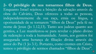 2- O privilégio de nos tornarmos filhos de Deus.
Enquanto Israel rejeitou a bênção da salvação através da
obra do Calvário, Deus ofereceu a todas as pessoas,
independentemente da sua raça, etnia ou língua, a
oportunidade de se tornarem “filhos de Deus” pela fé no
nome de Jesus (Jo 1.12,13). Tanto aos judeus quanto aos
gentios, a Luz manifestou-se para revelar o plano divino
de redenção a toda a humanidade. Assim, aos gentios foi
assegurada uma herança de filiação divina através do
amor do Pai (1 Jo 3.1). Portanto, como crentes em Cristo,
temos o privilégio de sermos chamados “filhos de Deus”.
24
 