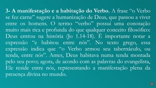 3- A manifestação e a habitação do Verbo. A frase “o Verbo
se fez carne” sugere a humanização de Deus, que passou a viver
entre os homens. O termo “verbo” possui uma conotação
muito mais rica e profunda do que qualquer conceito filosófico:
Deus entrou na história (Jo 1.14-18). É importante notar a
expressão “e habitou entre nós”. No texto grego, essa
expressão indica que “o Verbo armou seu tabernáculo, ou
tenda, entre nós”. Antes, Deus habitava numa tenda montada
pelo seu povo; agora, de acordo com as palavras do evangelista,
Ele reside entre nós, representando a manifestação plena da
presença divina no mundo.
25
 