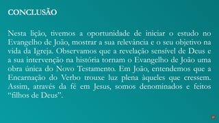 Nesta lição, tivemos a oportunidade de iniciar o estudo no
Evangelho de João, mostrar a sua relevância e o seu objetivo na
vida da Igreja. Observamos que a revelação sensível de Deus e
a sua intervenção na história tornam o Evangelho de João uma
obra única do Novo Testamento. Em João, entendemos que a
Encarnação do Verbo trouxe luz plena àqueles que cressem.
Assim, através da fé em Jesus, somos denominados e feitos
“filhos de Deus”.
CONCLUSÃO
27
 