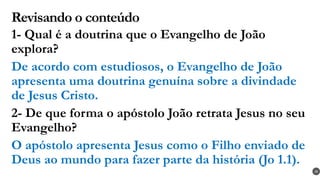 Revisando o conteúdo
1- Qual é a doutrina que o Evangelho de João
explora?
De acordo com estudiosos, o Evangelho de João
apresenta uma doutrina genuína sobre a divindade
de Jesus Cristo.
2- De que forma o apóstolo João retrata Jesus no seu
Evangelho?
O apóstolo apresenta Jesus como o Filho enviado de
Deus ao mundo para fazer parte da história (Jo 1.1).
28
 
