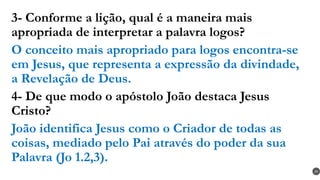 3- Conforme a lição, qual é a maneira mais
apropriada de interpretar a palavra logos?
O conceito mais apropriado para logos encontra-se
em Jesus, que representa a expressão da divindade,
a Revelação de Deus.
4- De que modo o apóstolo João destaca Jesus
Cristo?
João identifica Jesus como o Criador de todas as
coisas, mediado pelo Pai através do poder da sua
Palavra (Jo 1.2,3).
29
 