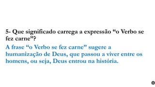 5- Que significado carrega a expressão “o Verbo se
fez carne”?
A frase “o Verbo se fez carne” sugere a
humanização de Deus, que passou a viver entre os
homens, ou seja, Deus entrou na história.
30
 