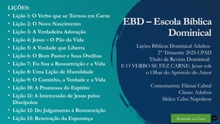 LIÇÕES:
• Lição 1: O Verbo que se Tornou em Carne
• Lição 2: O Novo Nascimento
• Lição 3: A Verdadeira Adoração
• Lição 4: Jesus – O Pão da Vida
• Lição 5: A Verdade que Liberta
• Lição 6: O Bom Pastor e Suas Ovelhas
• Lição 7: Eu Sou a Ressurreição e a Vida
• Lição 8: Uma Lição de Humildade
• Lição 9: O Caminho, a Verdade e a Vida
• Lição 10: A Promessa do Espírito
• Lição 11: A Intercessão de Jesus pelos
Discípulos
• Lição 12: Do Julgamento à Ressurreição
• Lição 13: Renovação da Esperança 33
EBD – Escola Bíblica
Dominical
Lições Bíblicas Dominical Adultos
2° Trimestre 2025 CPAD
Título da Revista Dominical:
E O VERBO SE FEZ CARNE: Jesus sob
o Olhar do Apóstolo do Amor
Comentarista: Elienai Cabral
Classe: Adultos
Slides: Celso Napoleon
Renovados na Graça
 