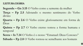 Segunda – Gn 3.15 O Verbo como a semente da mulher
Terça – Fp 2.5 Adotando o mesmo sentimento do Verbo
divino
Quarta – Fp 2.6 O Verbo existe gloriosamente em forma de
Deus
Quinta – Fp 2.7 O Verbo eterno tomou a forma humana e
temporal
Sexta – Is 7.14 O Verbo é o nosso “Emanuel: Deus Conosco”
Sábado – Fp 2.8 O Verbo tornou-se semelhante aos homens
LEITURA DIÁRIA
4
 