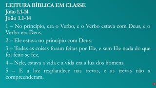 João 1.1-14
1 – No princípio, era o Verbo, e o Verbo estava com Deus, e o
Verbo era Deus.
2 – Ele estava no princípio com Deus.
3 – Todas as coisas foram feitas por Ele, e sem Ele nada do que
foi feito se fez.
4 – Nele, estava a vida e a vida era a luz dos homens.
5 – E a luz resplandece nas trevas, e as trevas não a
compreenderam.
LEITURA BÍBLICA EM CLASSE
João 1.1-14
6
 