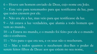 6 – Houve um homem enviado de Deus, cujo nome era João.
7 – Este veio para testemunho para que testificasse da luz, para
que todos cressem por ele.
8 – Não era ele a luz, mas veio para que testificasse da luz.
9 – Ali estava a luz verdadeira, que alumia a todo homem que
vem ao mundo,
10 – a Estava no mundo, e o mundo foi feito por ele e o mundo
não o conheceu.
11 – Veio para o que era seu, e os seus não o receberam.
12 – Mas a todos quantos o receberam deu-lhes o poder de
serem feitos filhos de Deus: aos que crêem no seu nome, 7
 