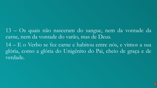 13 – Os quais não nasceram do sangue, nem da vontade da
carne, nem da vontade do varão, mas de Deus.
14 – E o Verbo se fez carne e habitou entre nós, e vimos a sua
glória, como a glória do Unigênito do Pai, cheio de graça e de
verdade.
8
 