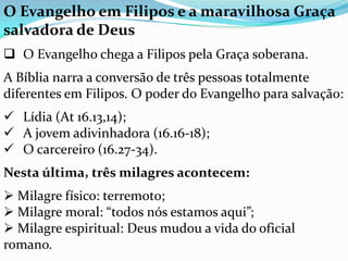 O Evangelho em Filipos e a maravilhosa Graça
salvadora de Deus
 O Evangelho chega a Filipos pela Graça soberana.
A Bíblia narra a conversão de três pessoas totalmente
diferentes em Filipos. O poder do Evangelho para salvação:
 Lídia (At 16.13,14);
 A jovem adivinhadora (16.16-18);
 O carcereiro (16.27-34).
Nesta última, três milagres acontecem:
 Milagre físico: terremoto;
 Milagre moral: “todos nós estamos aqui”;
 Milagre espiritual: Deus mudou a vida do oficial
romano.
 