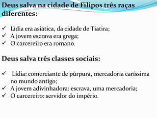 Deus salva na cidade de Filipos três raças
diferentes:
 Lídia era asiática, da cidade de Tiatira;
 A jovem escrava era grega;
 O carcereiro era romano.
Deus salva três classes sociais:
 Lídia: comerciante de púrpura, mercadoria caríssima
no mundo antigo;
 A jovem adivinhadora: escrava, uma mercadoria;
 O carcereiro: servidor do império.
 