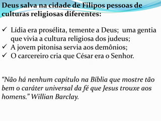 Deus salva na cidade de Filipos pessoas de
culturas religiosas diferentes:
 Lídia era prosélita, temente a Deus; uma gentia
que vivia a cultura religiosa dos judeus;
 A jovem pitonisa servia aos demônios;
 O carcereiro cria que César era o Senhor.
“Não há nenhum capítulo na Bíblia que mostre tão
bem o caráter universal da fé que Jesus trouxe aos
homens.” Willian Barclay.
 