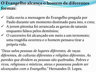 O Evangelho alcança o homem de diferentes
formas:
 Lídia ouviu a mensagem do Evangelho pregada por
Paulo durante um momento destinado para isto, e creu;
 A jovem pitonisa foi arrancada as garras de satanás
enquanto falava pelos demônios;
 O carcereiro foi alcançado em meio a um terremoto;
uma tragédia ocorrera e o homem pensava tirar a
própria vida.
“Deus salva pessoas de lugares diferentes, de raças
diferentes, de culturas diferentes e religiões diferentes. As
paredes que dividem as pessoas são quebradas. Pobres e
ricos, religiosos e místicos, ateus e possessos podem ser
alcançados com o Evangelho.” Hernandes D. Lopes.
 