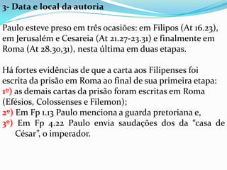 3- Data e local da autoria
Paulo esteve preso em três ocasiões: em Filipos (At 16.23),
em Jerusalém e Cesareia (At 21.27-23.31) e finalmente em
Roma (At 28.30,31), nesta última em duas etapas.
Há fortes evidências de que a carta aos Filipenses foi
escrita da prisão em Roma ao final de sua primeira etapa:
1º) as demais cartas da prisão foram escritas em Roma
(Efésios, Colossenses e Filemon);
2º) Em Fp 1.13 Paulo menciona a guarda pretoriana e,
3º) Em Fp 4.22 Paulo envia saudações dos da “casa de
César”, o imperador.
 