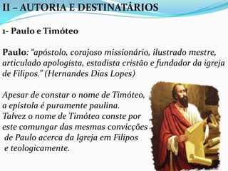 II – AUTORIA E DESTINATÁRIOS
1- Paulo e Timóteo
Paulo: “apóstolo, corajoso missionário, ilustrado mestre,
articulado apologista, estadista cristão e fundador da igreja
de Filipos.” (Hernandes Dias Lopes)
Apesar de constar o nome de Timóteo,
a epístola é puramente paulina.
Talvez o nome de Timóteo conste por
este comungar das mesmas convicções
de Paulo acerca da Igreja em Filipos
e teologicamente.
 