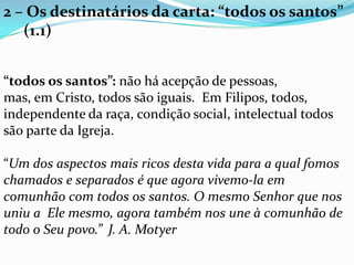 2 – Os destinatários da carta: “todos os santos”
(1.1)
“todos os santos”: não há acepção de pessoas,
mas, em Cristo, todos são iguais. Em Filipos, todos,
independente da raça, condição social, intelectual todos
são parte da Igreja.
“Um dos aspectos mais ricos desta vida para a qual fomos
chamados e separados é que agora vivemo-la em
comunhão com todos os santos. O mesmo Senhor que nos
uniu a Ele mesmo, agora também nos une à comunhão de
todo o Seu povo.” J. A. Motyer
 