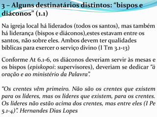 3 – Alguns destinatários distintos: “bispos e
diáconos” (1.1)
Na igreja local há liderados (todos os santos), mas também
há liderança (bispos e diáconos),estes estavam entre os
santos, não sobre eles. Ambos devem ter qualidades
bíblicas para exercer o serviço divino (I Tm 3.1-13)
Conforme At 6.1-6, os diáconos deveriam servir às mesas e
os bispos (episkopoi: supervisores), deveriam se dedicar “à
oração e ao ministério da Palavra”.
“Os crentes vêm primeiro. Não são os crentes que existem
para os líderes, mas os líderes que existem, para os crentes.
Os líderes não estão acima dos crentes, mas entre eles (I Pe
5.1-4)”. Hernandes Dias Lopes
 