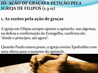 III- AÇÃO DE GRAÇAS E PETIÇÃO PELA
IGREJA DE FILIPOS (1.3-11)
1. As razões pela ação de graças
A igreja em Filipos sempre apoiou o apóstolo, nas algemas,
na defesa e confirmação do Evangelho, confirma ele:
“desde o princípio, até agora”.
Quando Paulo estava preso, a igreja enviou Epafrodito com
uma oferta para o sustento do apóstolo.
 