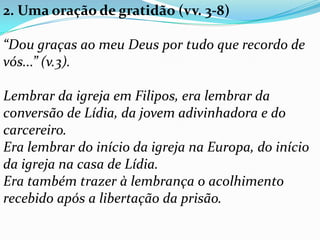 2. Uma oração de gratidão (vv. 3-8)
“Dou graças ao meu Deus por tudo que recordo de
vós...” (v.3).
Lembrar da igreja em Filipos, era lembrar da
conversão de Lídia, da jovem adivinhadora e do
carcereiro.
Era lembrar do início da igreja na Europa, do início
da igreja na casa de Lídia.
Era também trazer à lembrança o acolhimento
recebido após a libertação da prisão.
 