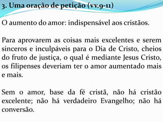 3. Uma oração de petição (vv.9-11)
O aumento do amor: indispensável aos cristãos.
Para aprovarem as coisas mais excelentes e serem
sinceros e inculpáveis para o Dia de Cristo, cheios
do fruto de justiça, o qual é mediante Jesus Cristo,
os filipenses deveriam ter o amor aumentado mais
e mais.
Sem o amor, base da fé cristã, não há cristão
excelente; não há verdadeiro Evangelho; não há
conversão.
 
