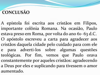CONCLUSÃO
A epístola foi escrita aos cristãos em Filipos,
importante colônia Romana. Na ocasião, Paulo
estava preso em Roma, por volta do ano 61- 63 d.C.
O apóstolo escreveu a carta para agradecer aos
cristãos daquela cidade pelo cuidado para com ele
e para adverti-los sobre algumas questões
teológicas. Por fim, vemos que Paulo orava
constantemente por aqueles cristãos: agradecendo
a Deus por eles e suplicando para tivessem o amor
aumentado.
 