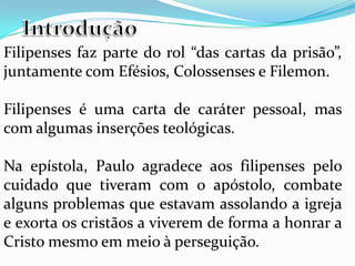 Filipenses faz parte do rol “das cartas da prisão”,
juntamente com Efésios, Colossenses e Filemon.
Filipenses é uma carta de caráter pessoal, mas
com algumas inserções teológicas.
Na epístola, Paulo agradece aos filipenses pelo
cuidado que tiveram com o apóstolo, combate
alguns problemas que estavam assolando a igreja
e exorta os cristãos a viverem de forma a honrar a
Cristo mesmo em meio à perseguição.
 