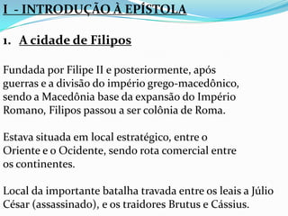 I - INTRODUÇÃO À EPÍSTOLA
1. A cidade de Filipos
Fundada por Filipe II e posteriormente, após
guerras e a divisão do império grego-macedônico,
sendo a Macedônia base da expansão do Império
Romano, Filipos passou a ser colônia de Roma.
Estava situada em local estratégico, entre o
Oriente e o Ocidente, sendo rota comercial entre
os continentes.
Local da importante batalha travada entre os leais a Júlio
César (assassinado), e os traidores Brutus e Cássius.
 