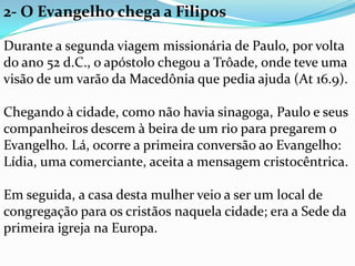 2- O Evangelho chega a Filipos
Durante a segunda viagem missionária de Paulo, por volta
do ano 52 d.C., o apóstolo chegou a Trôade, onde teve uma
visão de um varão da Macedônia que pedia ajuda (At 16.9).
Chegando à cidade, como não havia sinagoga, Paulo e seus
companheiros descem à beira de um rio para pregarem o
Evangelho. Lá, ocorre a primeira conversão ao Evangelho:
Lídia, uma comerciante, aceita a mensagem cristocêntrica.
Em seguida, a casa desta mulher veio a ser um local de
congregação para os cristãos naquela cidade; era a Sede da
primeira igreja na Europa.
 