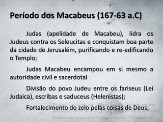 Período dos Macabeus (167-63 a.C)
Judas (apelidade de Macabeu), lidra os
Judeus contra os Seleucitas e conquistam boa parte
da cidade de Jerusalém, purificando e re-edificando
o Templo;
Judas Macabeu encampou em si mesmo a
autoridade civil e sacerdotal
Divisão do povo Judeu entre os fariseus (Lei
Judaica), escribas e saduceus (Helenistas);
Fortalecimento do zelo pelas coisas de Deus;
 