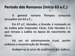 Período dos Romanos (Início 63 a.C.)
O general romano Pompeu conquista
Jerusalém em 63 a.C.;
Em 47 a.C. Herodes, o Grande, é nomeado rei
da Judéia pelo imperador César; Este Herodes é o
que reinava a Judéia na época do nascimento de
Jesus;
Foi um rei extremamente cruel, porém
ordenou a reconstrução do Templo;
Acabam-se os anos de autonomia dos Judeus;
 