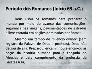 Período dos Romanos (Início 63 a.C.)
Deus usou os romanos para preparar o
mundo por meio do avanço das comunicações,
segurança nas viagens, pavimentações de estradas
e livre entrada em nações dominadas por Roma;
Mesmo em tempo de “silêncio divino” (sem
registro da Palavra de Deus e profetas), Deus não
deixou de agir. Preparou, encaminhou e encaixou as
peças da história humana para a chegada do
Messias e para cumprimento da professia de
Gálatas 4.4ª;
 